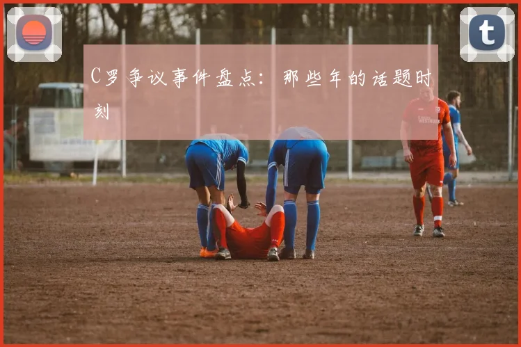 C罗争议事件盘点：那些年的话题时刻