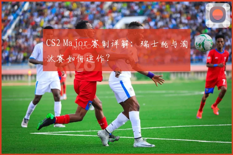 CS2 Major 赛制详解：瑞士轮与淘汰赛如何运作？