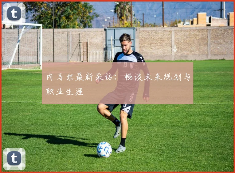 内马尔最新采访：畅谈未来规划与职业生涯