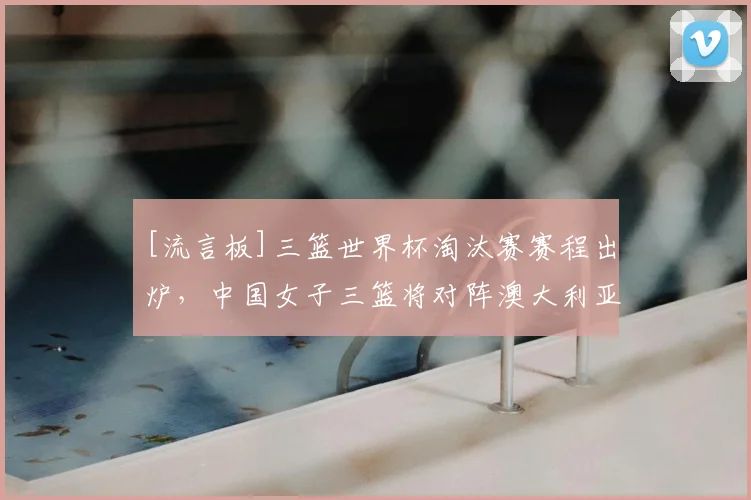 [流言板]三篮世界杯淘汰赛赛程出炉，中国女子三篮将对阵澳大利亚
