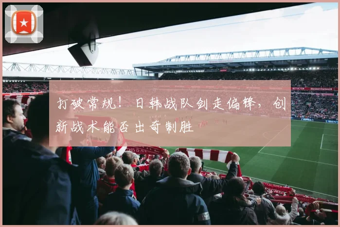 打破常规！日韩战队剑走偏锋，创新战术能否出奇制胜