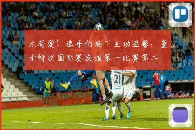 太有爱！选手们场下互动温馨，量子特攻国际赛友谊第一比赛第二