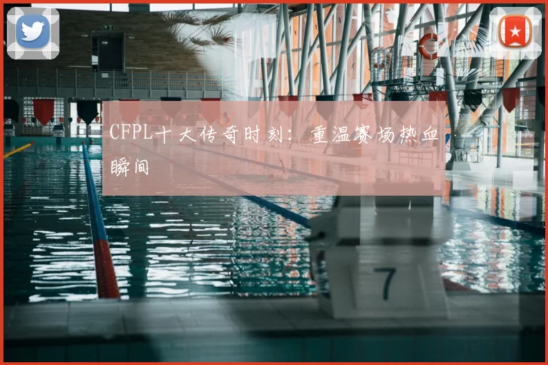 CFPL十大传奇时刻：重温赛场热血瞬间