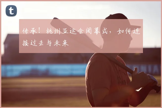 传承！杭州亚运会闭幕式，如何连接过去与未来