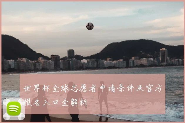 世界杯全球志愿者申请条件及官方报名入口全解析