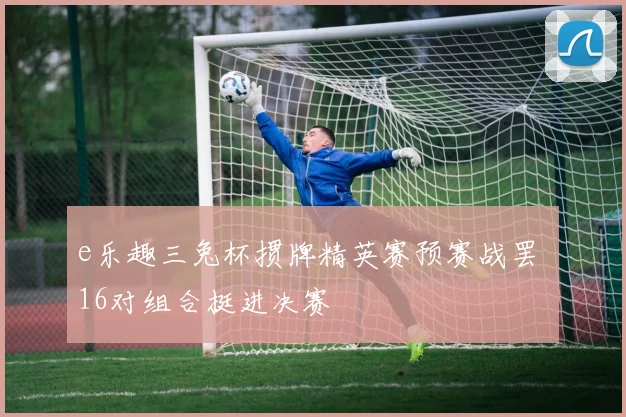 e乐趣三兔杯掼牌精英赛预赛战罢 16对组合挺进决赛