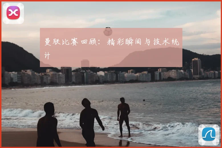 曼联比赛回顾：精彩瞬间与技术统计