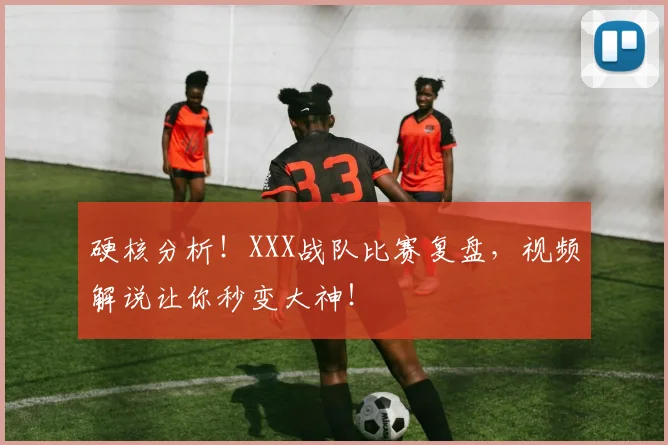硬核分析！XXX战队比赛复盘，视频解说让你秒变大神！