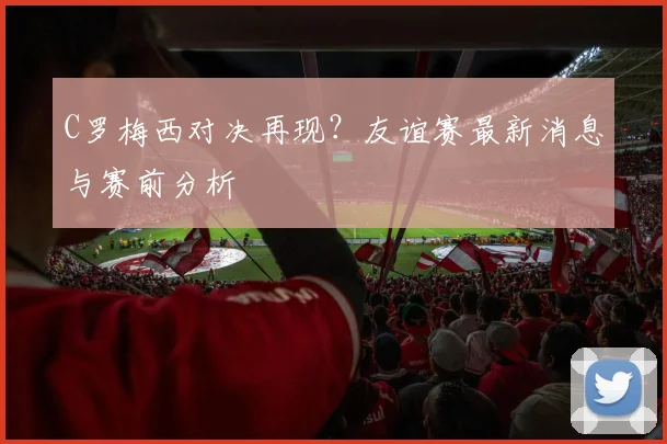 C罗梅西对决再现？友谊赛最新消息与赛前分析