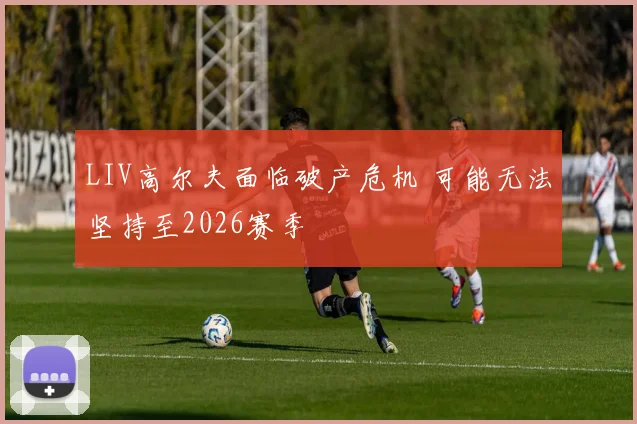 LIV高尔夫面临破产危机 可能无法坚持至2026赛季