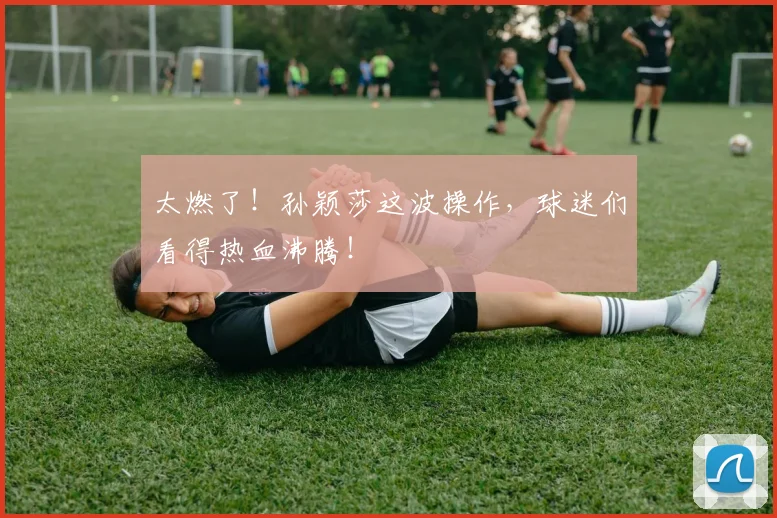 太燃了！孙颖莎这波操作，球迷们看得热血沸腾！