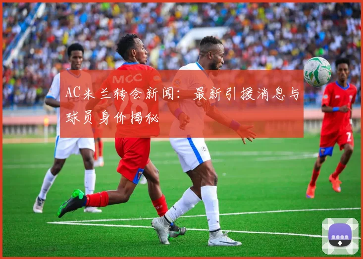AC米兰转会新闻：最新引援消息与球员身价揭秘