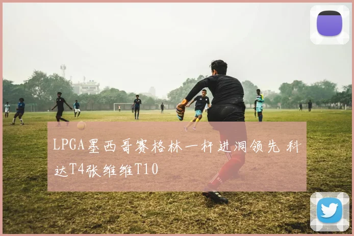 LPGA墨西哥赛格林一杆进洞领先 科达T4张维维T10