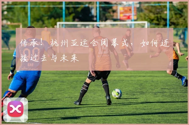 传承！杭州亚运会闭幕式，如何连接过去与未来