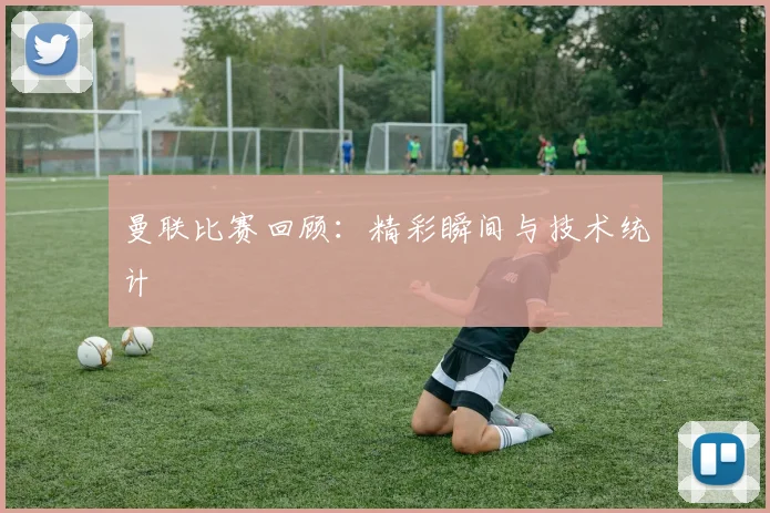 曼联比赛回顾：精彩瞬间与技术统计