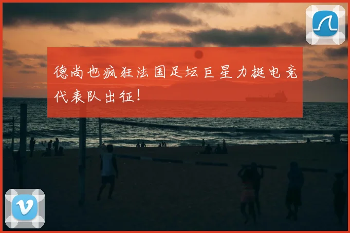 德尚也疯狂法国足坛巨星力挺电竞代表队出征!