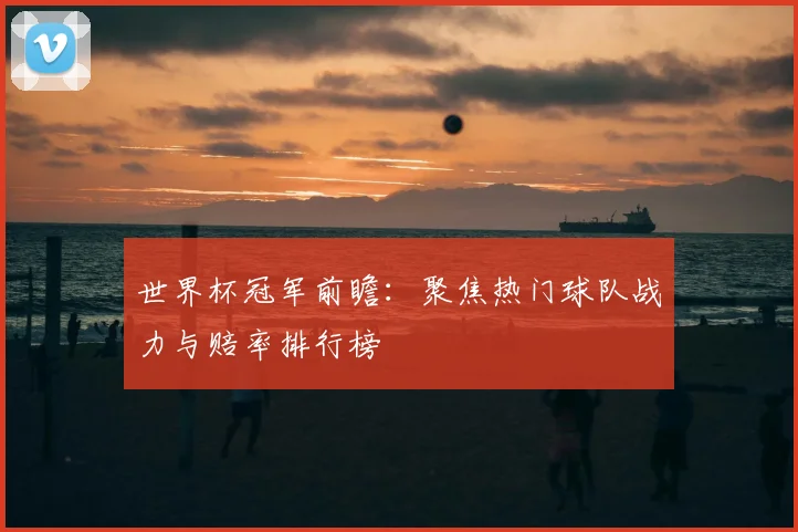 世界杯冠军前瞻：聚焦热门球队战力与赔率排行榜