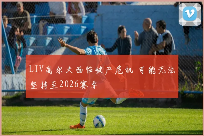 LIV高尔夫面临破产危机 可能无法坚持至2026赛季