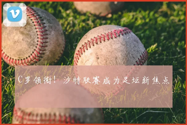 C罗领衔！沙特联赛成为足坛新焦点