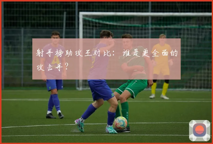 射手榜助攻王对比：谁是更全面的攻击手？