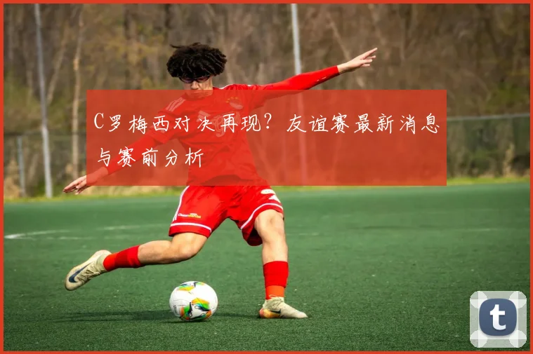 C罗梅西对决再现？友谊赛最新消息与赛前分析