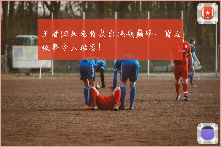 王者归来老将复出挑战巅峰，背后故事令人动容！