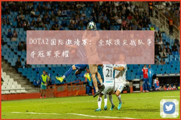 DOTA2国际邀请赛：全球顶尖战队争夺冠军荣耀
