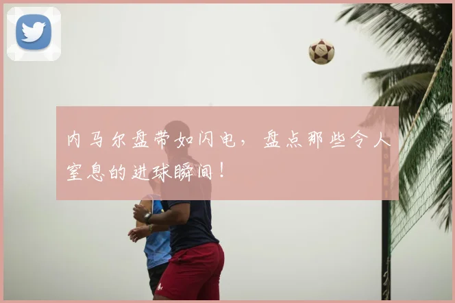 内马尔盘带如闪电，盘点那些令人窒息的进球瞬间！