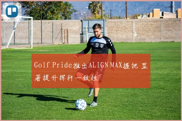 Golf Pride推出ALIGN MAX握把 显著提升挥杆一致性