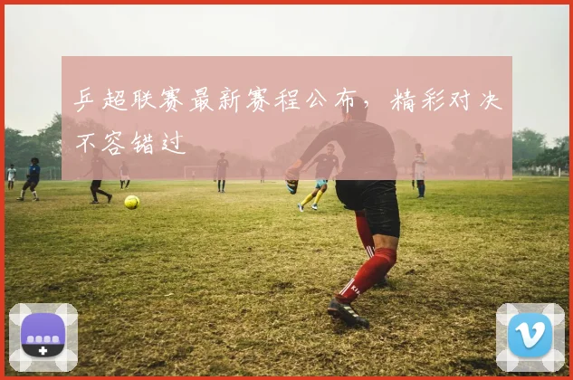 乒超联赛最新赛程公布，精彩对决不容错过