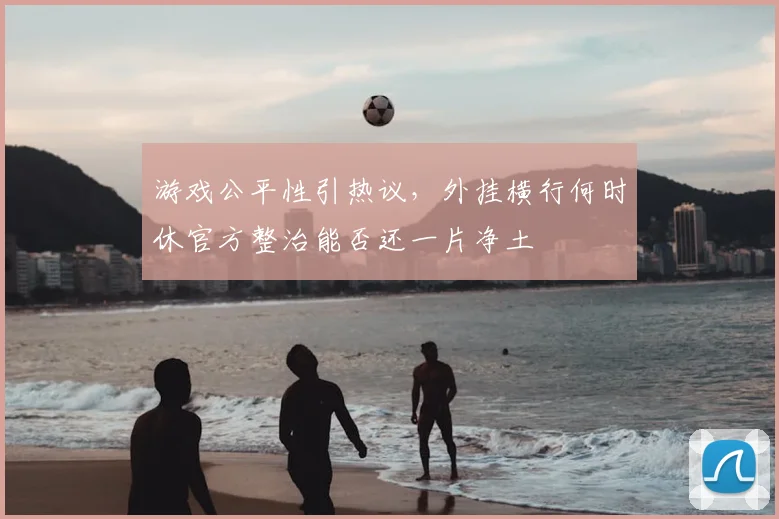 游戏公平性引热议，外挂横行何时休官方整治能否还一片净土