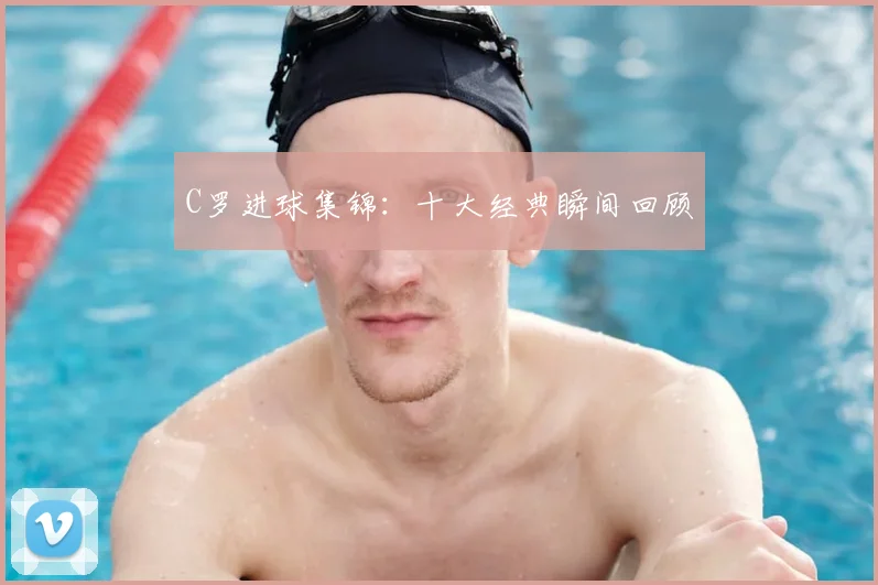 C罗进球集锦：十大经典瞬间回顾